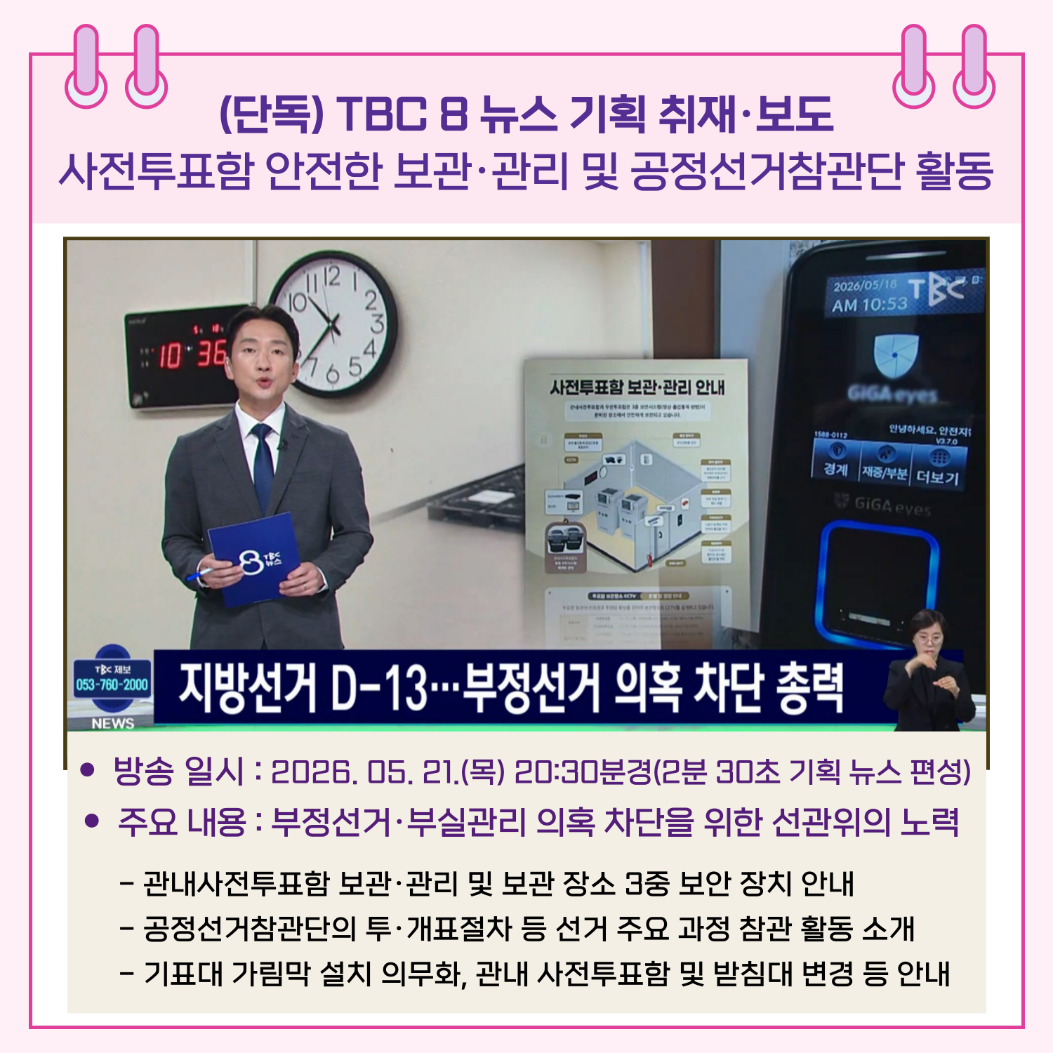 방송 일시 : 2026. 05. 21.(목) 20:30분경(2분 30초 기획 뉴스 편성) 주요 내용 : 부정선거.부실관리 의혹 차단을 위한 선관위의 노력 - 관내사전투표함 보관.관리 및 보관 장소 3중 보안 장치 안내 - 공정선거참관단의 투.개표절차 등 선거 주요 과정 참관 활동 소개 - 기표대 가림막 설치 의무화, 관내 사전투표함 및 받침대 변경 등 안내