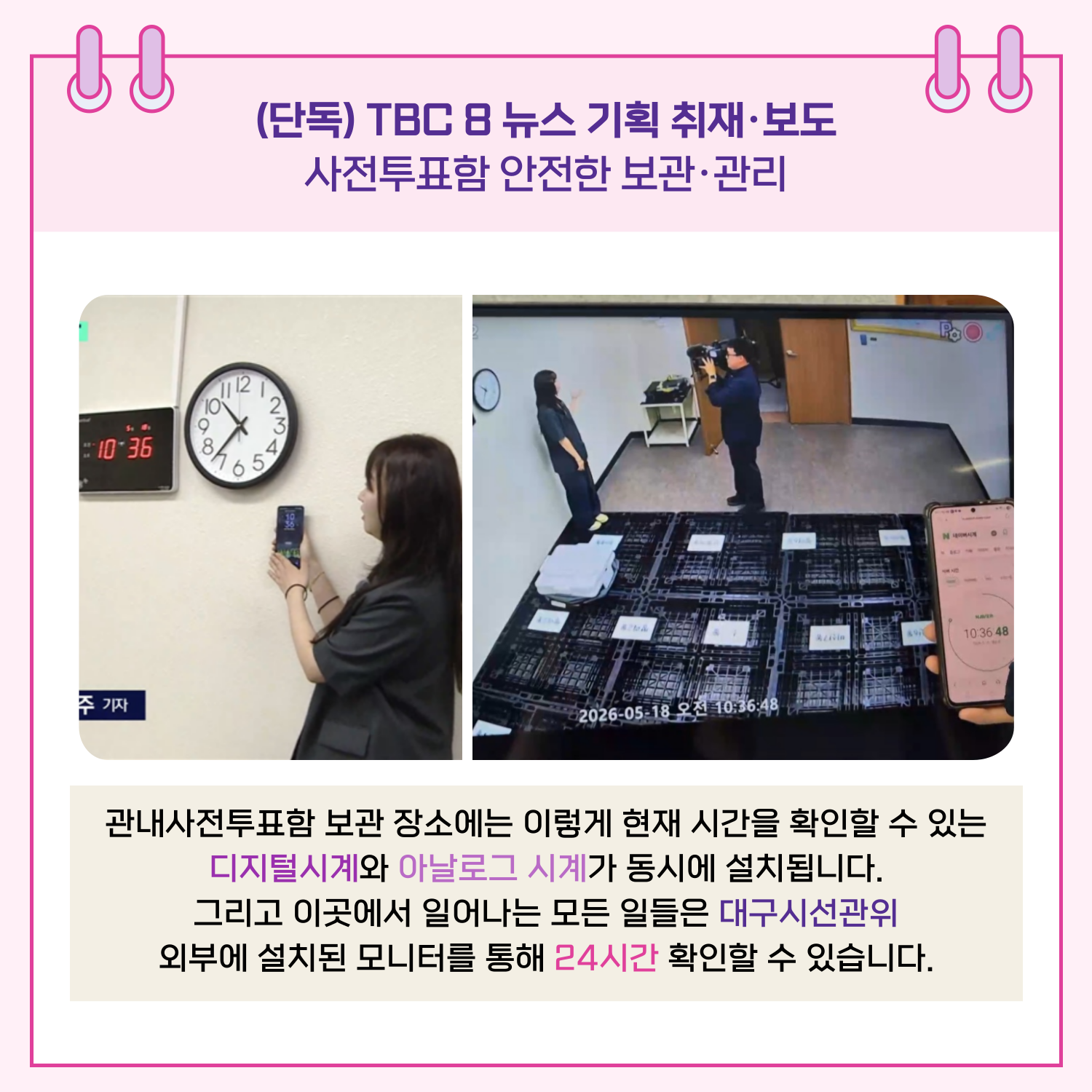 관내 사전투표함 보관 장소에는 현재 시간을 확인할 수 있는 디지털 시계와 아날로그 시계가 동시에 설치됩니다. 그리고 이곳에서 일어나는 모든 일들은 대구시선관위 외부에 설치된 모니터를 통해 24시간 확인할 수 있습니다.