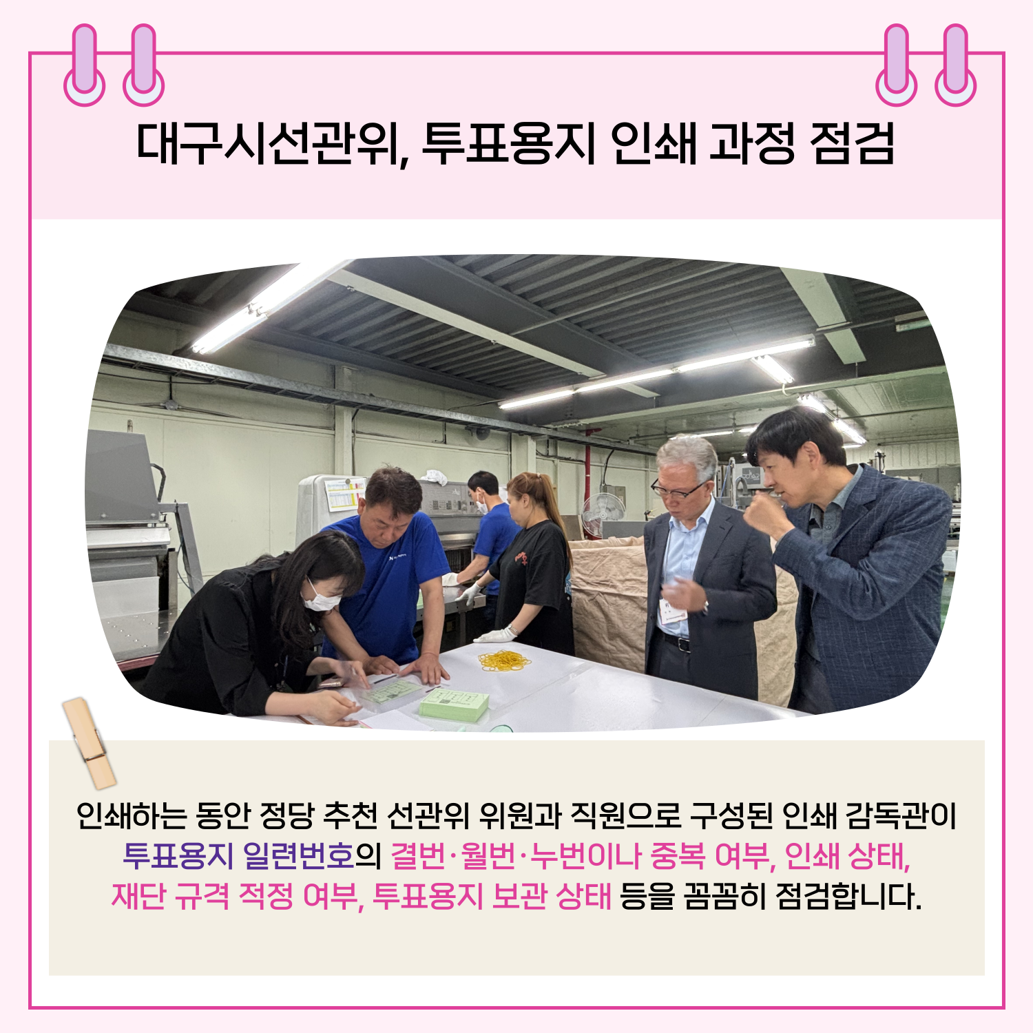 인쇄하는 동안 정당 추천 선관위 위원과 직원으로 구성된 인쇄 감독관이 투표용지 일렬번호의 결번,월번,누번이나 중복 여부, 인쇄 상태, 재단 규격 적정 여부, 투표용지 보관 상태 등을 꼼꼼하게 점검합니다.