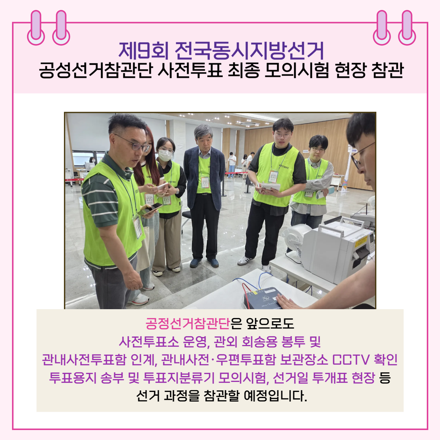 공정선거참관단은 앞으로도 사전투표소 운영, 관외 회송용 봉투 및 관내사전투표함 인계, 관내사전.우편투표함 보관장소 CCTV 확인, 투표용지 송부 및 투표지분류기 모의시험, 선거일 투개표 현장 등 선거 과정을 참관할 예정입니다.