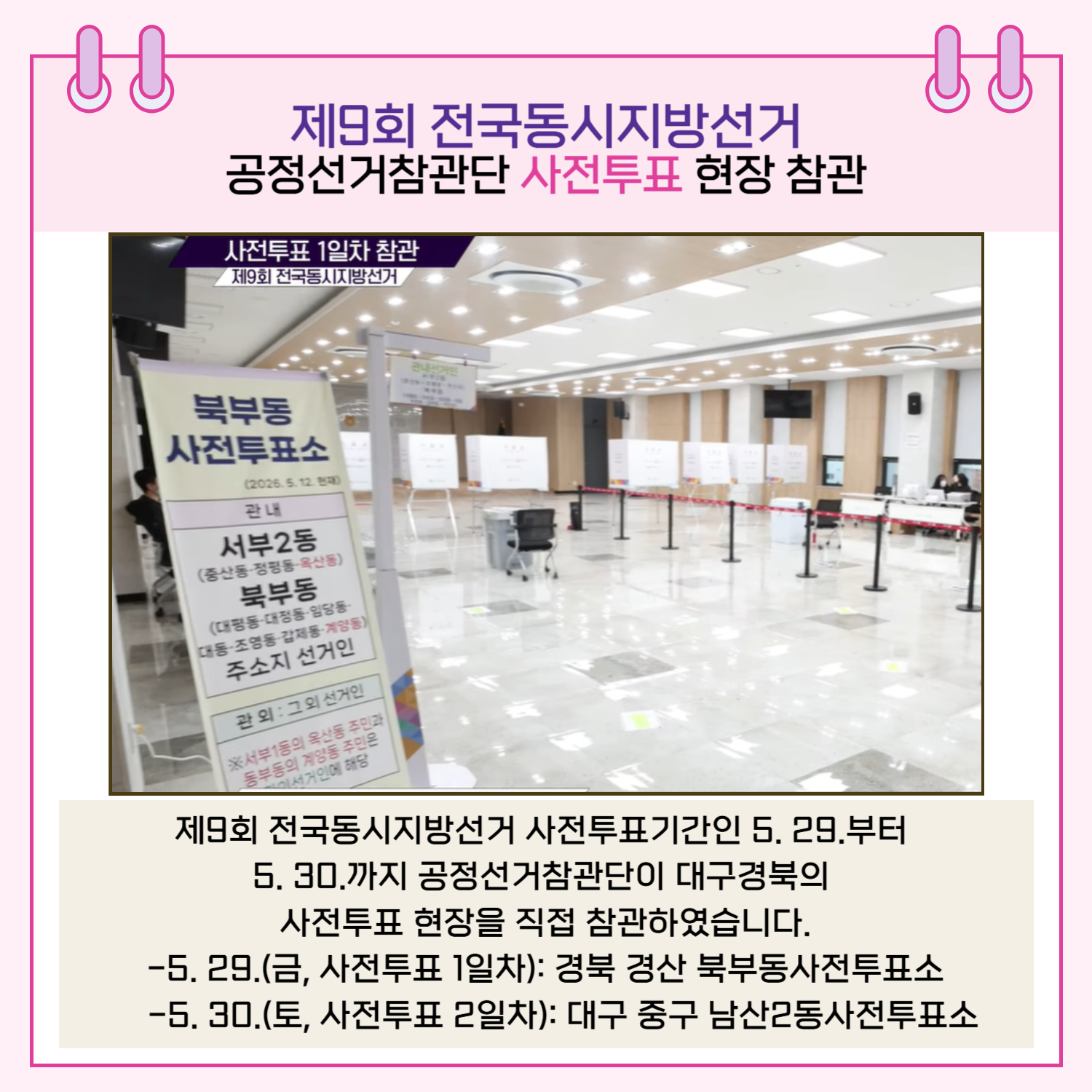 제9회 전국동시지방선거 사전투표기간인 5, 29.부터 5. 30.까지 공정선거참관단이 대구경북의 사전투표 현장을 직접 참관하였습니다. - 5. 29.(금, 사전투표 1일차) : 경북 경산 북부동사전투표소 - 5. 30.(토, 사전투표 2일차) : 대구 중구 남산2동사전투표소