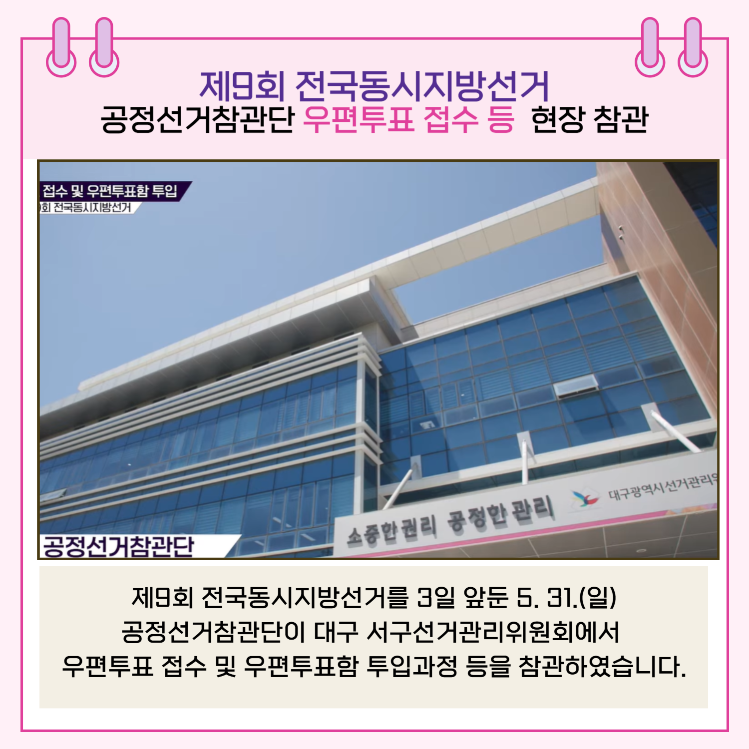 제9회 전국동시지방선거를 3일 앞둔 5. 31.(일) 공정선거참관단이 대구 서구선거관리위원회에서 우편투표 접수 및 우편투표함 투입과정 등을 참관하였습니다.