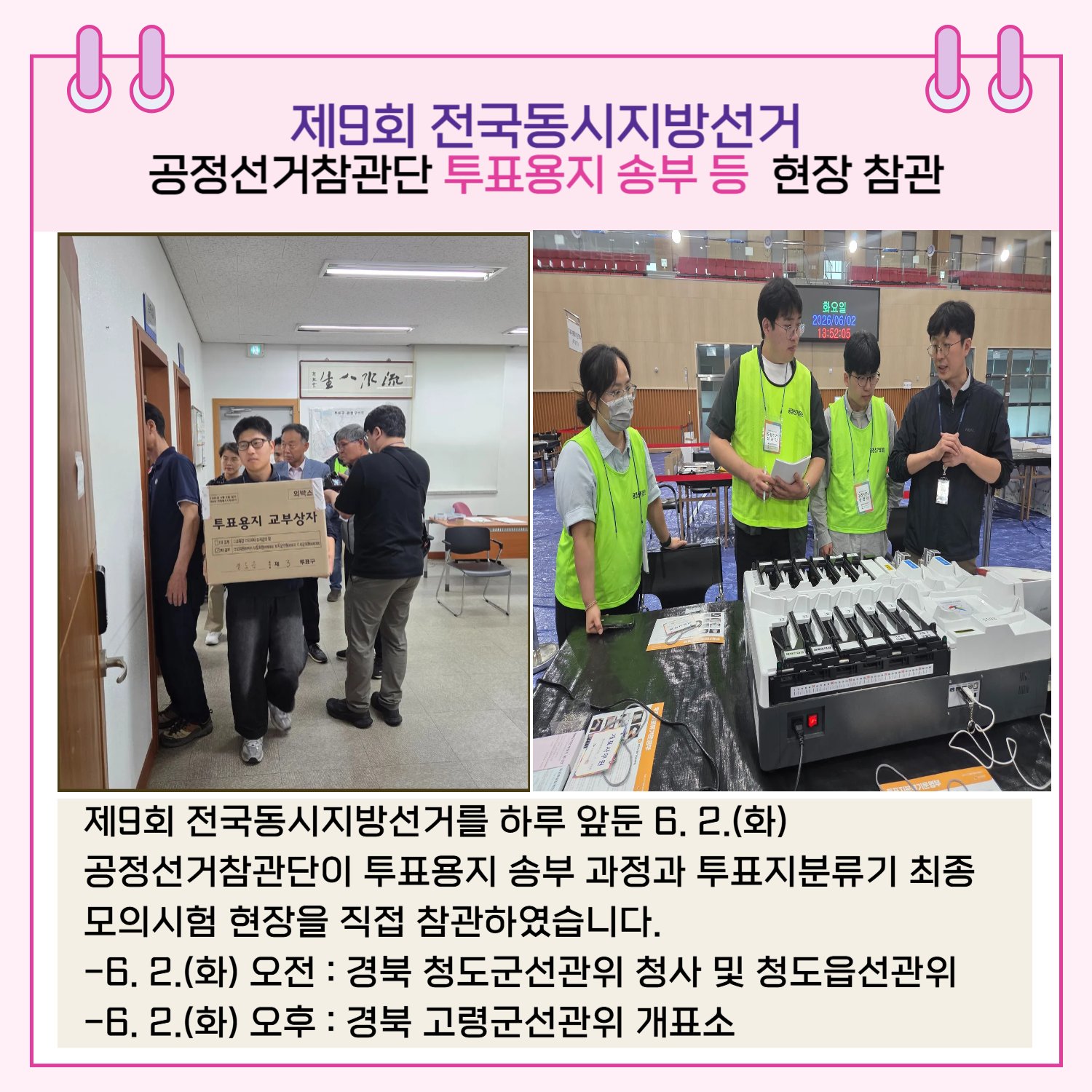 제9회 전국동시지방선거를 하루 앞둔 6. 2.(화) 공정선거참관단이 투표용지 송부 과정과 투표지분류기 최종 모의시험 현장을 직접 참관하였습니다. -6. 2.(화) 오전 : 경북 청도군선관위 청사 및 청도읍선관위 -6. 2.(화) 오후 : 경북 고령군선관위 개표소