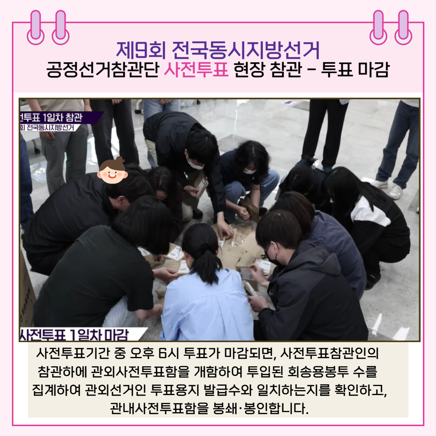 투표 마감 사전투표기간 중 오후 6시 투표가 마감되면, 사전투표참관인의 참관하에 관외사전투표함을 개함하여 투입된 회송용봉투 수를 집계하여 관외선거인 투표용지 발급수와 일치하는지를 확인하고, 관내사전투표함을 봉쇄.봉인합니다.