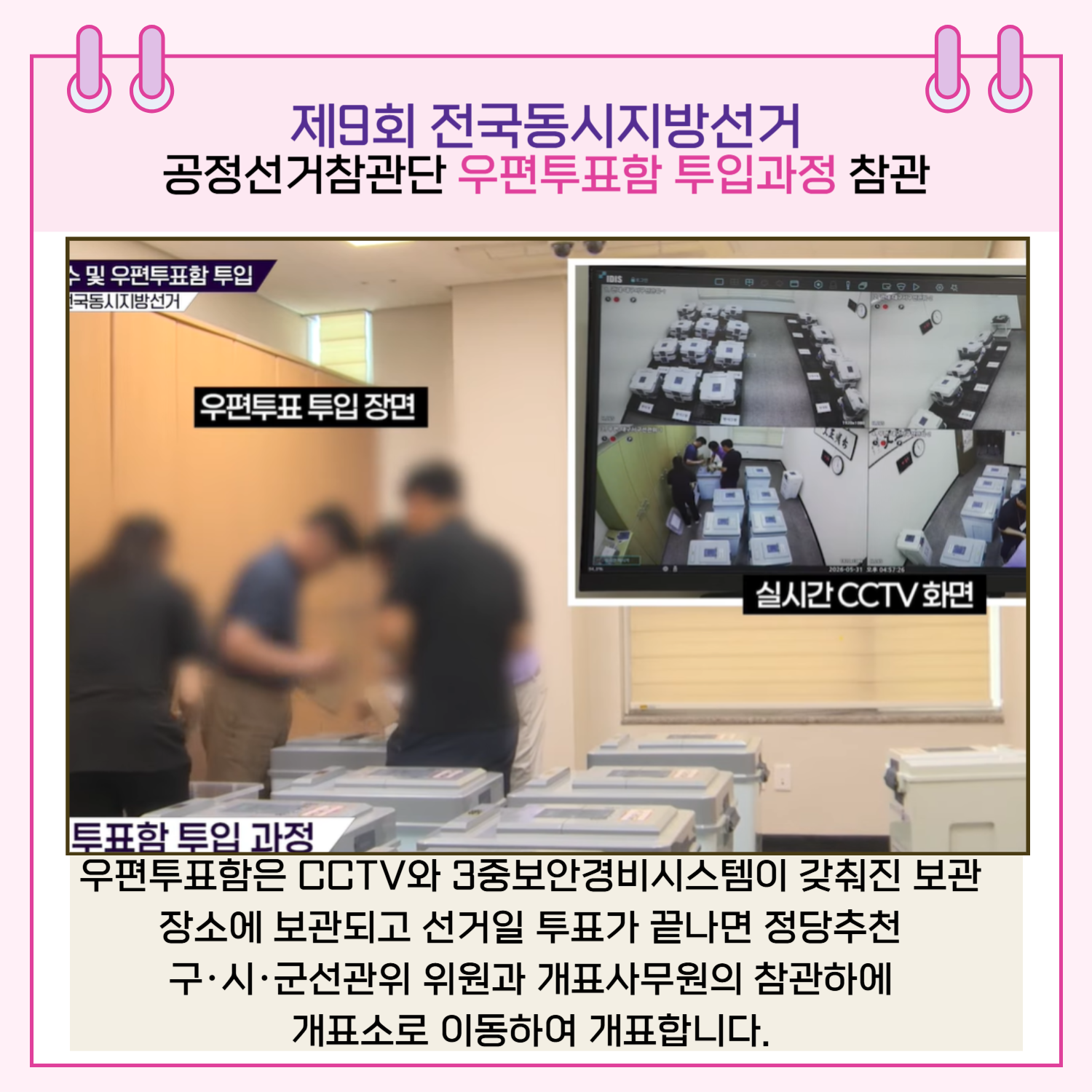 우편투표함은 CCTV와 3중보안경비시스템이 갖춰진 보관장소에 보관되고 선거일 투표가 끝나면 정당추천 구.시.군선관위 위원과 개표사무원의 참관하에 개표소로 이동하여 개표합니다.