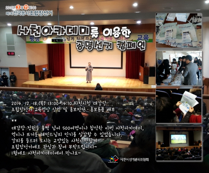 52015년 3월 11일 전국동시조합장선거 사천아카데미를 이용한 공명선거캠페인  2014년 12월 18일 오후 1시 사천시청 대강당  대강당 정원을 훌쩍 넘어 500여명이나 참석한 이번 아카데미, 혜민스님의 뜨거운 인기를 실감할 수 있었습니다. 교양있는 사천시민답게 조합장선거에도 뜨거운 관심과 참여 부탁드립니다~ 1월에도 사천아카데미에서 만나요~