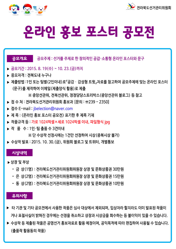 공모개요 ▶ 공모주제 : 선거를 주제로 한 창의적인 공감·소통형 온라인 포스터와 문구 ▶ 공모기간 : 2015. 8. 19(수) ~ 10. 23.(금)까지 ▶ 응모자격 : 전북도내 누구나 ▶ 제출방법 ？ 1인 또는 팀별(2인이내)로『공감？감성형 트윗』자료를 참고하여 공모주제에 맞는 온라인 포스터(문구)를 제작하여 이메일(제출양식 활용)로 제출 ※ 중앙선관위, 전북선관위, 정정당당스토리박스(중앙선관위 블로그) 등 참고 ？ 접 수 처 : 전라북도선거관리위원회 홍보과 [문의 : ☏063-239 - 2350] ？ 접수 E-mail : jbelection@naver.com  ？ 제      목 : <온라인 홍보 포스터 공모전> 표기한 후 제목 기재 ？ 작품규격 등 : 가로 1024픽셀×세로 1024픽셀 이내, 파일형식 jpg ？ 작   품   수 : 1인·팀 출품 수 3건이내 ※ 단 수상작 선정시에는 1건만 선정하여 시상(중복시상 불가) ▶ 수상작 발표 : 2015. 10. 30.(금), 위원회 블로그 및 트위터, 개별통보 시상내역 ▶ 상장 및 부상 -  금  상(1명) : 전라북도선거관리위원회위원장 상장 및 문화상품권 30만원 -  은  상(2명) : 전라북도선거관리위원회위원장 상장 및 문화상품권 15만원 -  동  상(2명) : 전라북도선거관리위원회위원장 상장 및 문화상품권 10만 ？？유의사항 ▶ 제출된 작품은 반환되지 않으며, 작품에 대한 모든 권리는 전라북도선거관리위원회에 있습니다.  ▶ 타 기관 및 기타 공모전에서 사용한 작품은 심사 대상에서 제외되며, 입상자라 할지라도 이미 발표된 작품이거나 표절사실이 밝혀진 경우에는 선정을 취소하고 상장과 시상금을 회수하는 등 불이익이 있을 수 있습니다.  ▶ 수상작 등 제출된 작품은 공명선거 홍보자료로 활용 예정이며, 공익목적에 따라 편집하여 사용될 수 있습니다.(출품작 활용동의 작품)