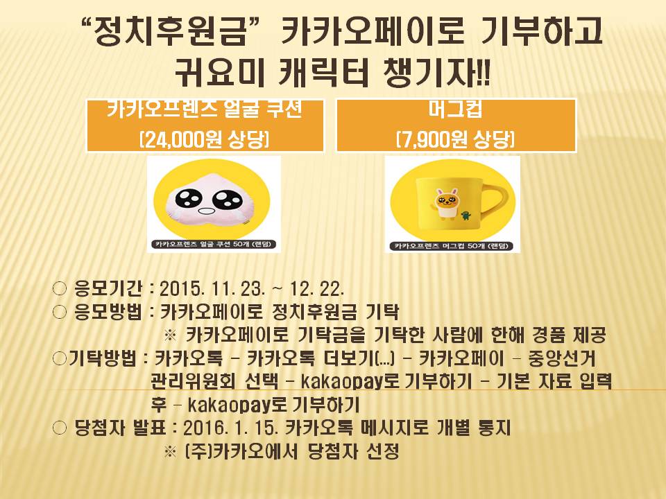 정치후원금”카카오페이로 기부하고 귀요미 캐릭터 챙기자!!○ 응모기간 : 2015. 11. 23. ~ 12. 22. ○ 응모방법 : 카카오페이로 정치후원금 기탁 기탁방법 : 카카오톡 - 카카오톡 더보기(...) - 카카오페이 ？ 중앙선거관리위원회 선택 - kakaopay로 기부하기 - 기본 자료 입력후 ？ kakaopay로 기부하기당첨자 발표 : 2016. 1. 15. 카카오톡 메시지로 개별 통지 ※ (주)카카오에서 당첨자 선정