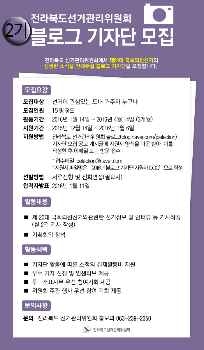 가. 모집대상 : 선거에 관심있는 도내 거주자 누구나 나. 모집인원 : 15명정도 다. 활동기간 : 2016년 1월 14일 ~ 2016년 4월 14일까지(3개월간)  라. 지원기간 : 2015년 12월 14일~2016년1월6일 마. 지원방법 : 전라북도 선거관리위원회 블로그 게시글에서 지원양식을 다운받아 작성후 이메일 또는 방문접수 바. 선발방법 : 서류전형 및 전화면접(필요시) 사. 합격자발표 2016년 1월 11일