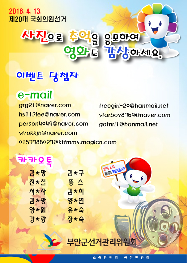 2016.4.13. 제20대 국회의원선거 사진으로 추억을 응모하여 영화도 감상하세요. 이벤트 당첨자 e-mail grg21@naver.com freegirl-20@hanmail.net hs112lee@naver.com starboy8769@naver.com person4049@naver.com gotnrl1@hanmail.net sfrokkjh@naver.com 0157788027@ktfmms.magicn.com 카카오톡 김＊망 김＊구 전＊철 뚱스 서＊자 김＊희 김＊광 양＊연 양＊원 유＊숙 강＊량 장＊숙