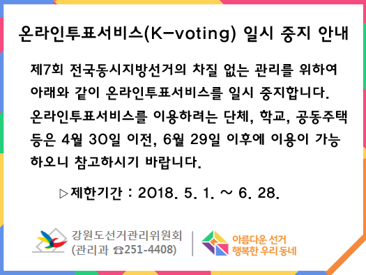 온라인투표서비스(K-voting) 일시 중지 안내 제7회 전국동시지방선거의 차질없는 관리를 위하여 아래와 같이 온라인투표서비스를 일시 중지합니다. 온라인투표서비스를 이용하려는 단체, 학교, 공공주택 등은 4월 30일 이전, 6월 29일 이후에 이용이 가능하오니 참고하시기 바랍니다. 제한기간 : 2018.5.1. ~ 6. 28. 강원도선거관리위원회 관리과 251-4408 아름다운 선거 행복한 우리동네 