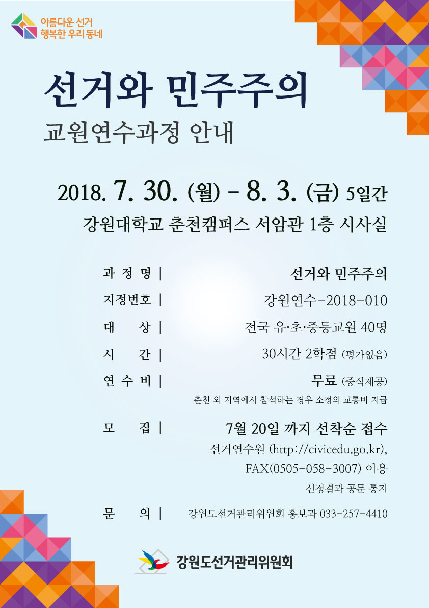 선거와 민주주의 교원연수과정 안내 2018. 7. 30.(월) ~ 8.3.(금) 5일간 강원대학교 춘천캠퍼스 서암과 1층 시사실 과 정 명 :『선거와 민주주의』지정번호 : 강원연수 -2018-010 대상 : 유·초·중등교원 40명 시간 : 30시간 2학점(평가없음) 연수비 : 무료(중식제공) 춘천 외 지역에서 참석하는 경우 소정의 교통비 지급 모집 : 7월 20일까지 선착순 접수 선거연수원(http://civicedu.go.kr/) FAX(0505-058-3007) 이용 선정결과 공문 통지 문의&nbsp;: 강원도선거관리위원회 홍보과 033-257-4410