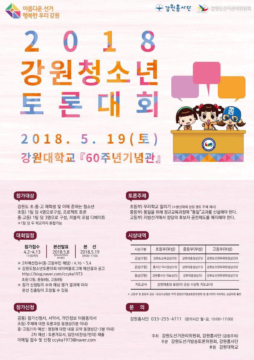아름다운 선거 행복한 우리 강원 강원흥사단 강원도선거관리위원회 강원청소년토론대회 2018.5.19(토) 강원대학교 60주년기념관 참가대상 강원도 초.중.고 재학생 이에 준하는 청소년 초등) 1팀 당 4명으로구성, 프로젝트 토론 중.고등) 1팀 당 3명으로 구성, 퍼블릭 포럼 디베이트 *1팀당 두 학교까지 혼합가능 대회일정 참가접수 4.2 ~ 4. 13 17:00까지 본선발표 2018. 5. 8. 합격자에 한하여 문자통보 본선 2018. 5. 19. 09:00~17:00 *2차예선접수(중.고등부만 해당) : 4. 16 ~ 5. 4 *강원도청소년토론대회 네이버블로그에 예선결과 공고 http://blog.naver.com/ccyka1973 초등12팀, 중등8팀, 고등8팀 *참가 신청팀의 수와 예심 평가 결과에 따라 본선 진출팀이 조정될 수 있음 참가신청 공통)참가신청서, 서약서, 개인정보 이용동의서 초등) 주제에 대한 토론과정 동영상(5분 이내) 중.고등) 1차 예선 : 쟁점에 대한 내용 요약 동영상(2~3분 이내) 2차 예선 : 토론개요서, 입안서(찬성/반대) 제출 이메일 접수 및 신청 ccyka1973@naver.com 토론주제 초등부) 우리학교 알리기(*본선대회 당일 별도 주제 제시) 중등부)통일을 위해 정규교육과정에 “통일”교과를 신설해야 한다. 고등부) 지방선거에서 정당의 후보자 공천제도를 폐지해야 한다. 시상내역 : 초등부(부상) 금상1팀 강원도교육감상(20), 은상1팀 흥사단 이사장상(10), 동상2팀 강원흥사단 대표상(5), 중등부(부상) 금상1팀 강원대총장상(25), 은상1팀 강원대총장상(15), 동상2팀 강원대총장상(5), 고등부(부상) 금상1팀 강원도선관위위원장상(30), 은상1팀 강원도선관위위원장상(20), 동상2팀 강원도선관위위원장상(10) 지도교사 강원대총장 표창(각 금상 수상팀 지도교사) *고등부 및 중등부 금상.은상수상팀은 각각 중앙선거방송토론위원회 및 흥사단이 개최하는 상급대회 출전 문의 강원흥사단 033-255-4711 (문의시간 월~금, 10:00~17:00) 주최 강원도선거관리위원회, 강원흥사단(공동주최) 주관 강원도선거방송토론위원회, 강원흥사단 후원 강원대학교
